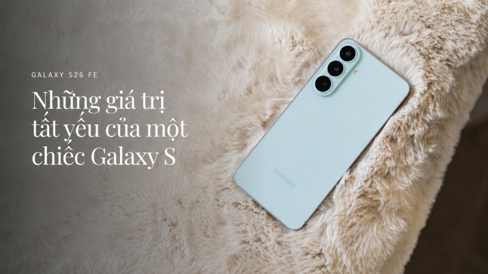 Galaxy S26 FE — Khi ‘tinh hoa’ dòng S được gói gọn cho người dùng thực tế